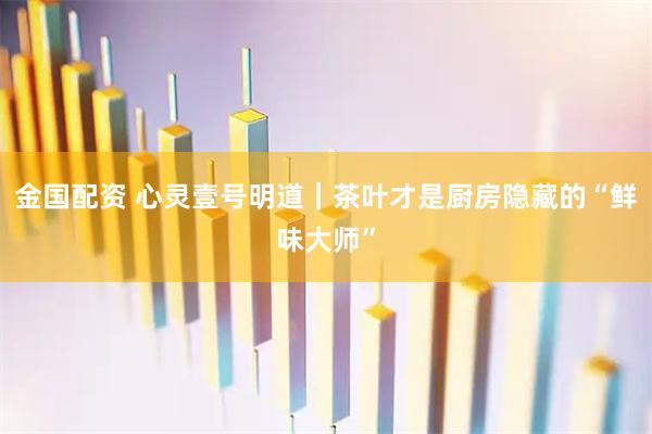 金国配资 心灵壹号明道｜茶叶才是厨房隐藏的“鲜味大师”