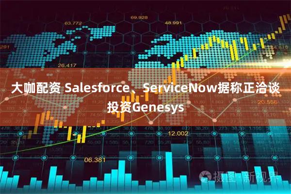 大咖配资 Salesforce、ServiceNow据称正洽谈投资Genesys
