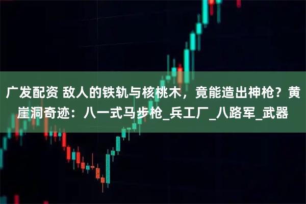 广发配资 敌人的铁轨与核桃木,竟能造出神枪?黄崖洞奇迹:八一式马步枪_兵工厂_八路军_武器