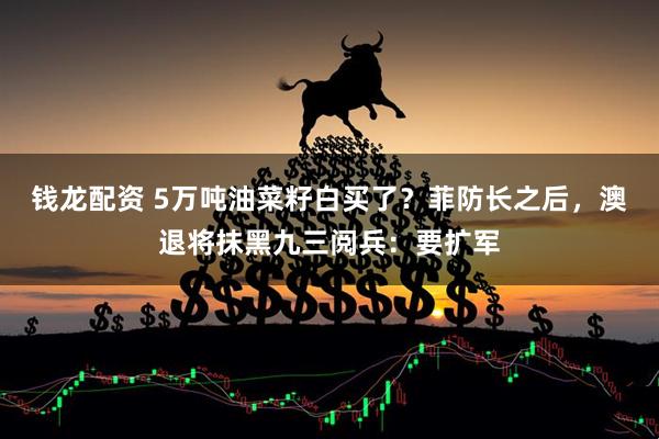 钱龙配资 5万吨油菜籽白买了?菲防长之后,澳退将抹黑九三阅兵:要扩军